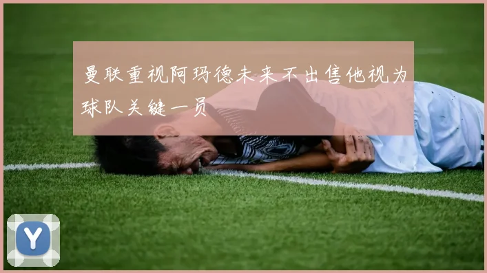 曼联重视阿玛德未来不出售他视为球队关键一员