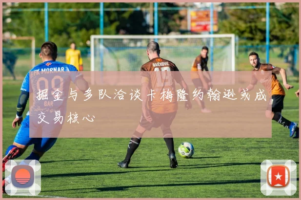 掘金与多队洽谈卡梅隆约翰逊或成交易核心