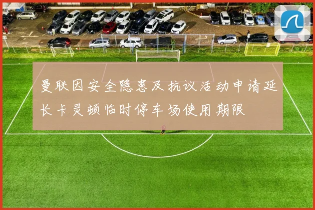 曼联因安全隐患及抗议活动申请延长卡灵顿临时停车场使用期限