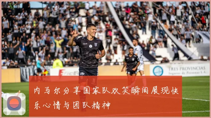 内马尔分享国家队欢笑瞬间展现快乐心情与团队精神