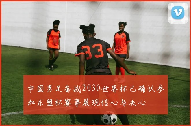 中国男足备战2030世界杯已确认参加东盟杯赛事展现信心与决心