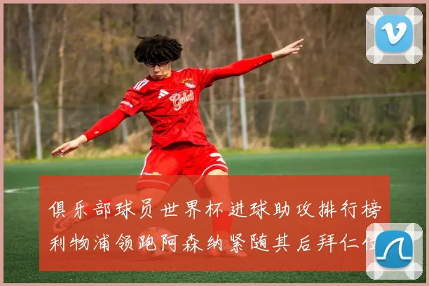 俱乐部球员世界杯进球助攻排行榜利物浦领跑阿森纳紧随其后拜仁位列第三