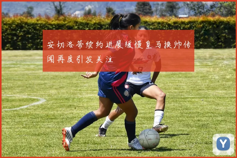 安切洛蒂续约进展缓慢皇马换帅传闻再度引发关注
