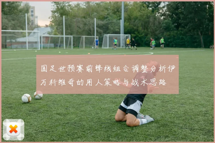 国足世预赛前锋线组合调整分析伊万科维奇的用人策略与战术思路