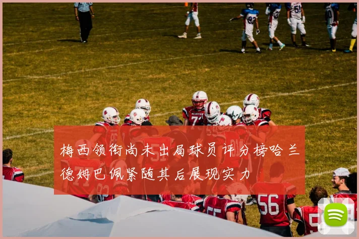 梅西领衔尚未出局球员评分榜哈兰德姆巴佩紧随其后展现实力