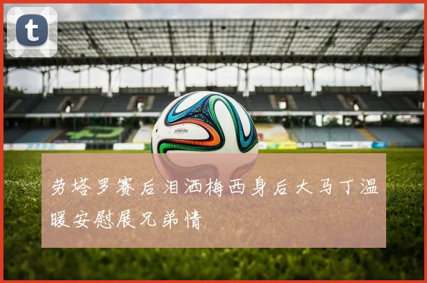 劳塔罗赛后泪洒梅西身后大马丁温暖安慰展兄弟情