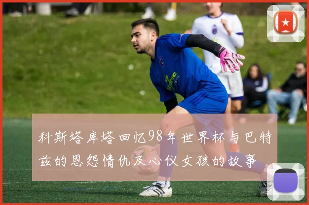 科斯塔库塔回忆98年世界杯与巴特兹的恩怨情仇及心仪女孩的故事