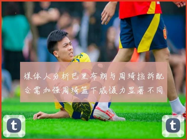 媒体人分析巴里布朗与周琦挡拆配合需加强周琦篮下威慑力显著不同于大秋