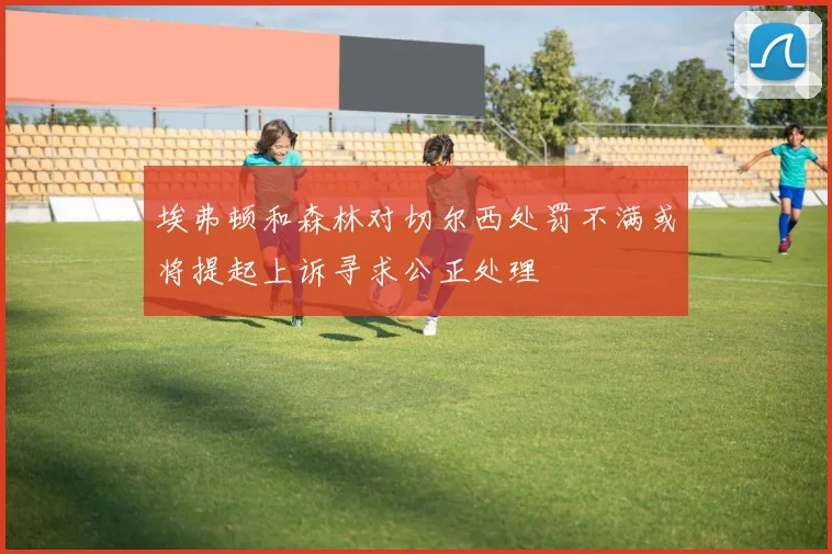 埃弗顿和森林对切尔西处罚不满或将提起上诉寻求公正处理